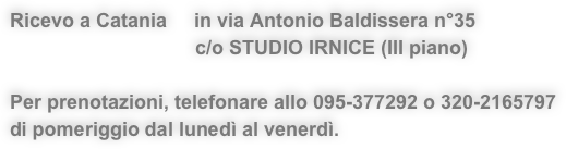 Ricevo a Catania     in via Antonio Baldissera n°35 
                                  c/o STUDIO IRNICE (III piano)

Per prenotazioni, telefonare allo 095-377292 o 320-2165797 
di pomeriggio dal lunedì al venerdì.